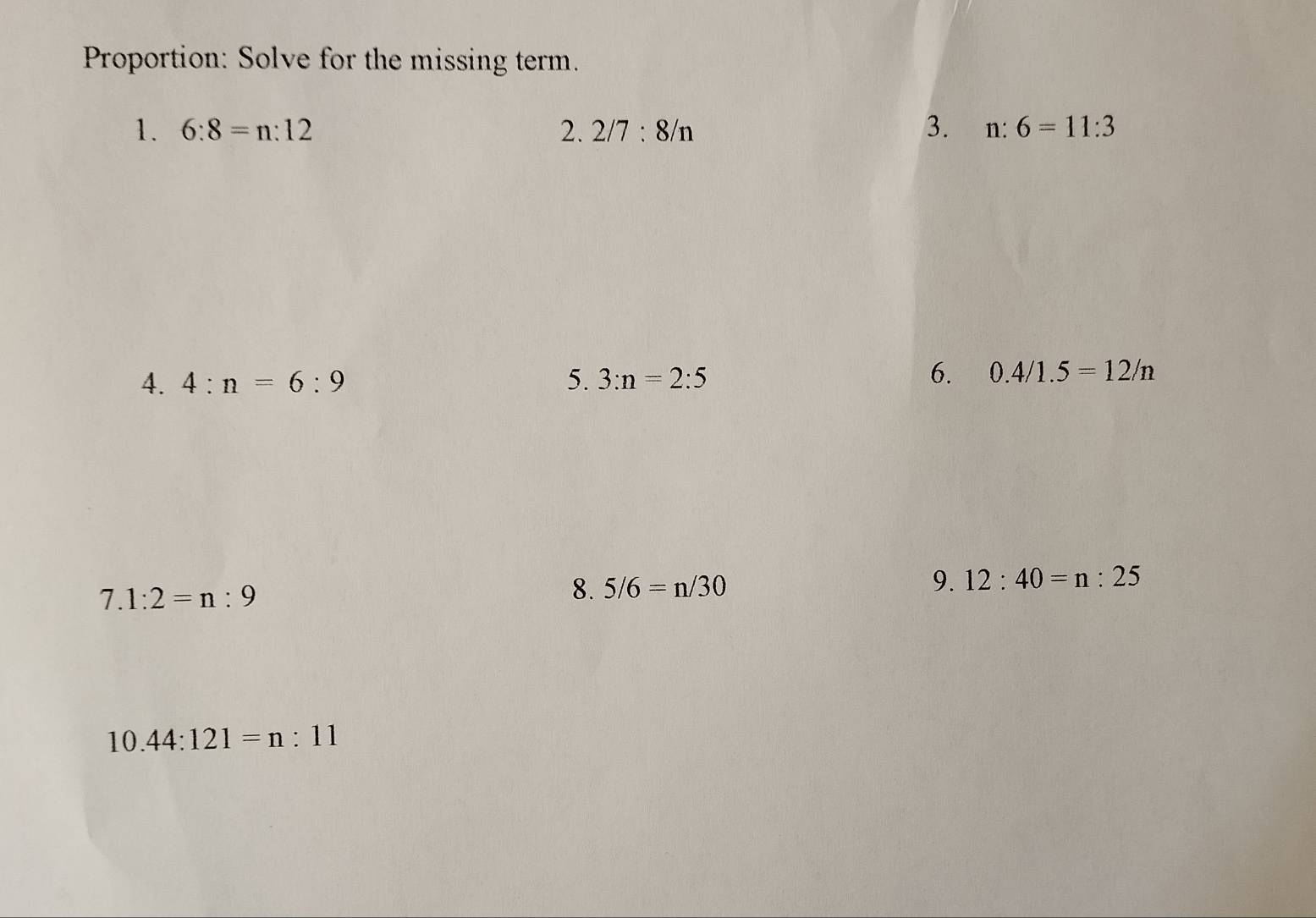 Proportion: Solve for the missing term. 
1. 6:8=n:12 2. 2/7:8/n 3. n:6=11:3
4. 4:n=6:9 5. 3:n=2:5
6. 0.4/1.5=12/n
7.1:2=n:9
8. 5/6=n/30 9. 12:40=n:25
10.44:121=n:11