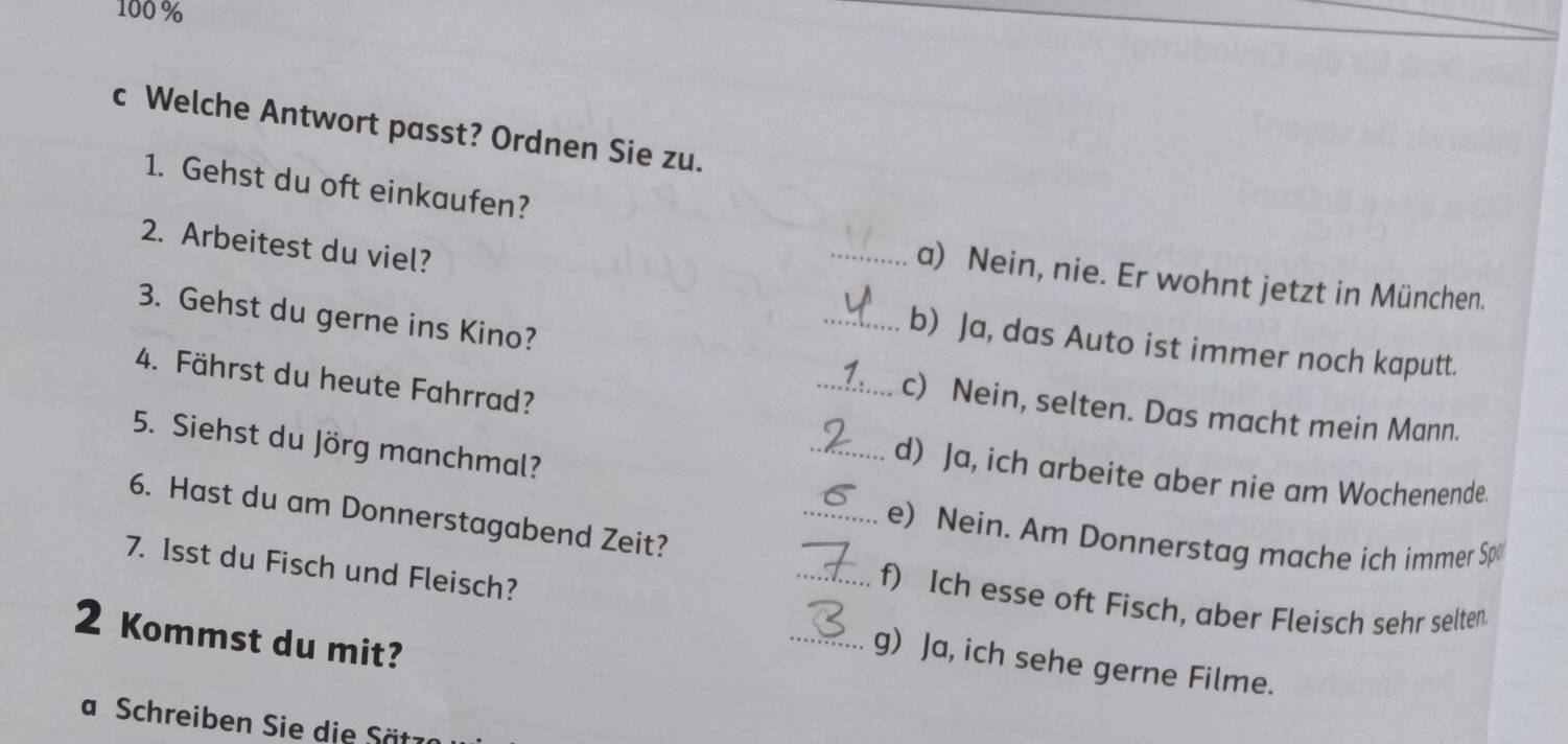 100 %
c Welche Antwort passt? Ordnen Sie zu.
1. Gehst du oft einkaufen?
2. Arbeitest du viel?
_a) Nein, nie. Er wohnt jetzt in München.
3. Gehst du gerne ins Kino?
_b) Ja, das Auto ist immer noch kaputt.
4. Fährst du heute Fahrrad?
_c) Nein, selten. Das macht mein Mann.
5. Siehst du Jörg manchmal?
_d) Ja, ich arbeite aber nie am Wochenende.
6. Hast du am Donnerstagabend Zeit?
_e) Nein. Am Donnerstag mache ich immer Sp
7. Isst du Fisch und Fleisch?
_f) Ich esse oft Fisch, aber Fleisch sehr selten
2 Kommst du mit?
_g) Ja, ich sehe gerne Filme.
a Schreiben Sie die Sätz