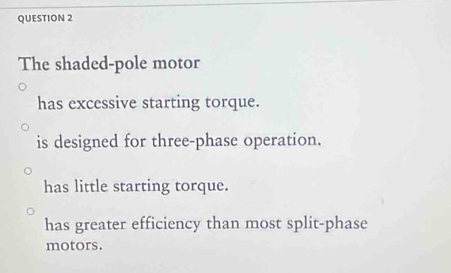 The shaded-pole motor
has excessive starting torque.
is designed for three-phase operation.
has little starting torque.
has greater efficiency than most split-phase
motors.