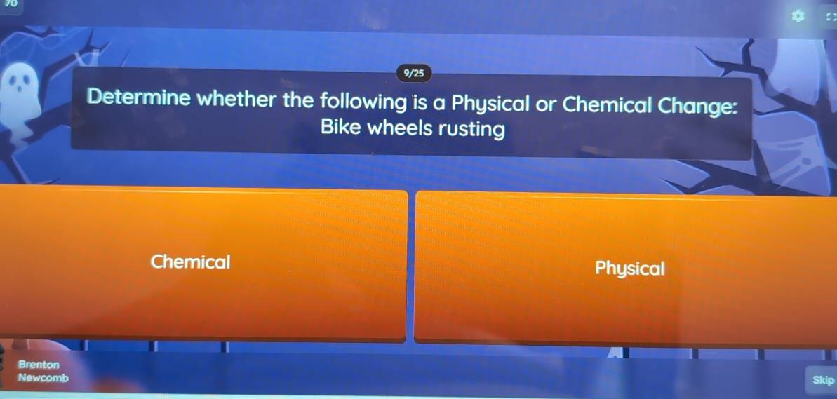 9/25 
Determine whether the following is a Physical or Chemical Change: 
Bike wheels rusting 
Chemical Physical 
Brenton 
Newcomb Skip