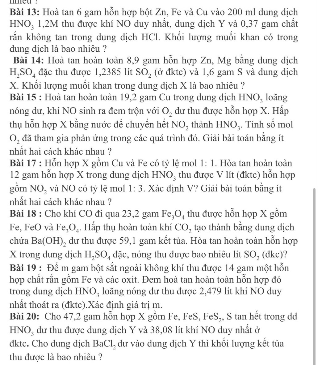 med ?
Bài 13: Hoà tan 6 gam hỗn hợp bột Zn, Fe và Cu vào 200 ml dung dịch
HNO₃ 1,2M thu được khí NO duy nhất, dung dịch Y và 0,37 gam chất
rắn không tan trong dung dịch HCl. Khối lượng muối khan có trong
dung dịch là bao nhiêu ?
Bài 14: Hoà tan hoàn toàn 8,9 gam hỗn hợp Zn, Mg bằng dung dịch
H_2SO_4 đặc thu được 1,2385 lít SO_2 (ở đktc) và 1,6 gam S và dung dịch
X. Khối lượng muối khan trong dung dịch X là bao nhiêu ?
Bài 15 : Hoà tan hoàn toàn 19,2 gam Cu trong dung dịch HNO_3 loãng
nóng dư, khí NO sinh ra đem trộn với O_2 dư thu được hỗn hợp X. Hấp
thụ hỗn hợp X bằng nước để chuyền hết NO_2 thành HNO_3. Tính số mol
O_2 đã tham gia phản ứng trong các quá trình đó. Giải bài toán bằng ít
nhất hai cách khác nhau ?
Bài 17 : Hỗn hợp X gồm Cu và Fe có tỷ lệ mol 1:1. Hòa tan hoàn toàn
12 gam hỗn hợp X trong dung dịch HNO_3 thu được V lít (đktc) hỗn hợp
gồm NO_2 và NO có tỷ lệ mol 1:3. Xác định V? Giải bài toán bằng ít
nhất hai cách khác nhau ?
Bài 18 : Cho khí CO đi qua 23,2 gam Fe_3O_4 thu được hỗn hợp X gồm
Fe, FeO và Fe_3O_4. Hấp thụ hoàn toàn khí CO_2 tạo thành bằng dung dịch
chứa Ba(OH)_2 dư thu được 59,1 gam kết tủa. Hòa tan hoàn toàn hỗn hợp
X trong dung dịch H_2SO_4 đặc, nóng thu được bao nhiêu lít SO_2 (dkc) ?
Bài 19 : Để m gam bột sắt ngoài không khí thu được 14 gam một hỗn
hợp chất rắn gồm Fe và các oxit. Đem hoà tan hoàn toàn hỗn hợp đó
trong dung dịch HNO_3 loãng nóng dư thu được 2,479 lít khí NO duy
nhất thoát ra (đktc).Xác định giá trị m.
Bài 20: Cho 47,2 gam hỗn hợp X gồm Fe, FeS, FeS_2 , S tan hết trong dd
Hì VO_3 dư thu được dung dịch Y và 38,08 lít khí NO duy nhất ở
đktc. Cho dung dịch BaCl_2 dư vào dung dịch Y thì khối lượng kết tủa
thu được là bao nhiêu ?