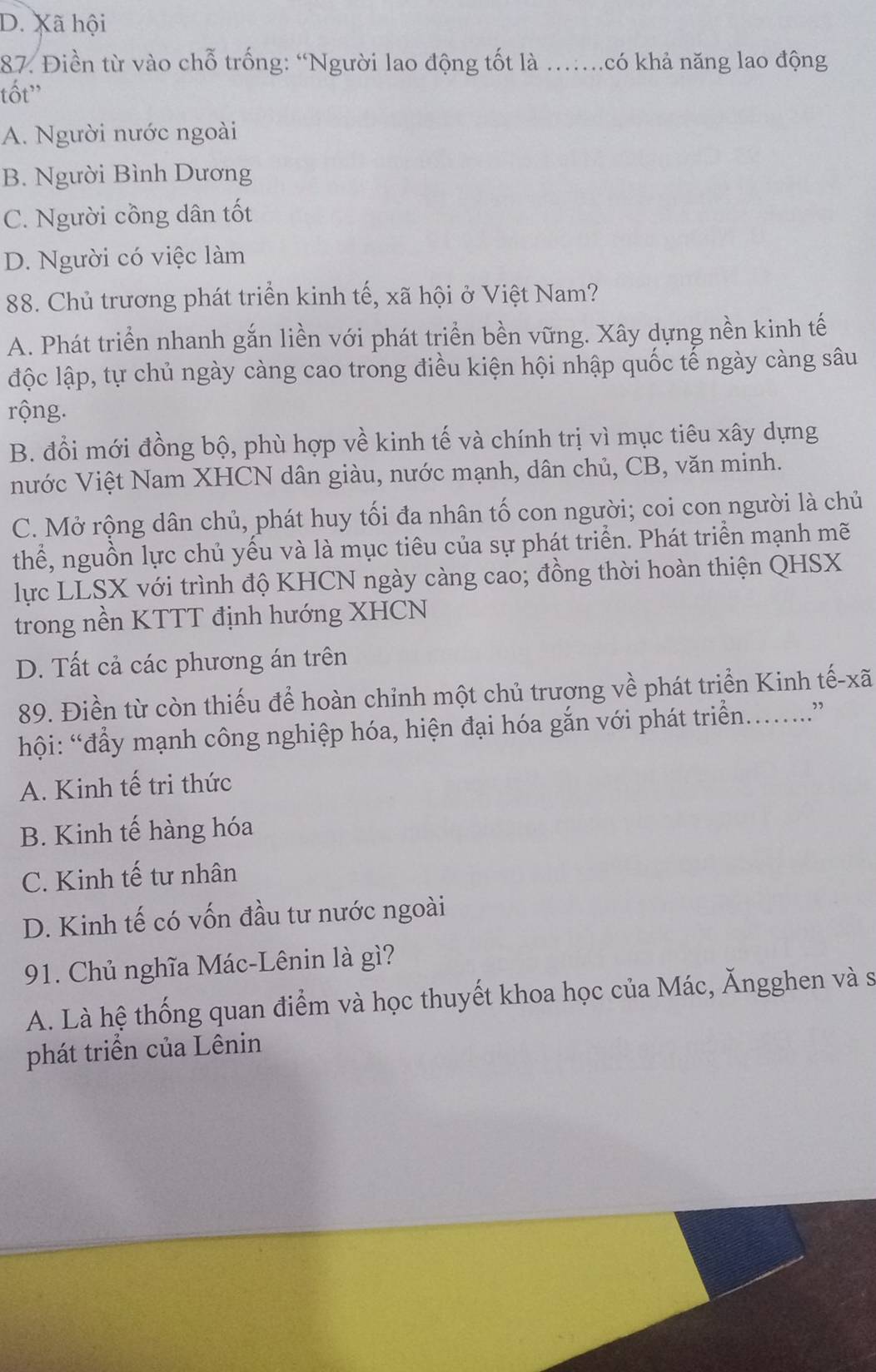 D. Xã hội
87. Điền từ vào chỗ trống: “Người lao động tốt là ….có khả năng lao động
tốt'
A. Người nước ngoài
B. Người Bình Dương
C. Người cồng dân tốt
D. Người có việc làm
88. Chủ trương phát triển kinh tế, xã hội ở Việt Nam?
A. Phát triển nhanh gắn liền với phát triển bền vững. Xây dựng nền kinh tế
độc lập, tự chủ ngày càng cao trong điều kiện hội nhập quốc tế ngày càng sâu
rộng.
B. đổi mới đồng bộ, phù hợp về kinh tế và chính trị vì mục tiêu xây dựng
nước Việt Nam XHCN dân giàu, nước mạnh, dân chủ, CB, văn minh.
C. Mở rộng dân chủ, phát huy tối đa nhân tố con người; coi con người là chủ
thể, nguồn lực chủ yếu và là mục tiêu của sự phát triển. Phát triển mạnh mẽ
lực LLSX với trình độ KHCN ngày càng cao; đồng thời hoàn thiện QHSX
trong nền KTTT định hướng XHCN
D. Tất cả các phương án trên
89. Điền từ còn thiếu để hoàn chỉnh một chủ trương về phát triển Kinh tế-xã
hội: “đẩy mạnh công nghiệp hóa, hiện đại hóa gắn với phát triển..”
A. Kinh tế tri thức
B. Kinh tế hàng hóa
C. Kinh tế tư nhân
D. Kinh tế có vốn đầu tư nước ngoài
91. Chủ nghĩa Mác-Lênin là gì?
A. Là hệ thống quan điểm và học thuyết khoa học của Mác, Ăngghen và sĩ
phát triển của Lênin