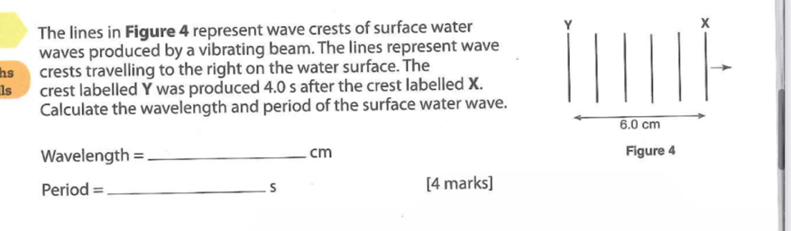 The lines in Figure 4 represent wave crests of surface water Y x
waves produced by a vibrating beam. The lines represent wave 
hs crests travelling to the right on the water surface. The 
ls crest labelled Y was produced 4.0 s after the crest labelled X. 
Calculate the wavelength and period of the surface water wave.
6.0 cm
Wavelength = _ cm Figure 4
Period = _ S [4 marks]