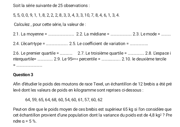 Soit la série suivante de 25 observations :
5, 5, 0, 0, 9, 1, 1, 8, 2, 2, 2, 8, 3, 3, 4, 3, 3, 10, 7, 8, 4, 6, 1, 3, 4. 
Calculez , pour cette série, la valeur de : 
2.1. La moyenne = _ 2.2. La médiane = _2.3. Lemode =_ 
2.4. L'écart-type = _2.5. Le coefficient de variation =_ 
2.6. Le premier quartile = _ 2.7. Le troisième quartile =_ 2.8. Lespace i 
nterquartile= _ 29. Le 95ème percentile = _2.10. le deuxième tercile 
_= 
Question 3 
Afin d'étudier le poids des moutons de race Texel, un échantillon de 12 brebis a été pré 
levé dont les valeurs de poids en kilogramme sont reprises ci-dessous :
64, 59, 65, 64, 68, 60, 54, 60, 61, 57, 60, 62
Peut-on dire que le poids moyen de ces brebis est supérieur 65 kg si l'on considère que 
cet échantillon provient d'une population dont la variance du poids est de 4, 8kg^2 ? Pre 
ndre a=5%.