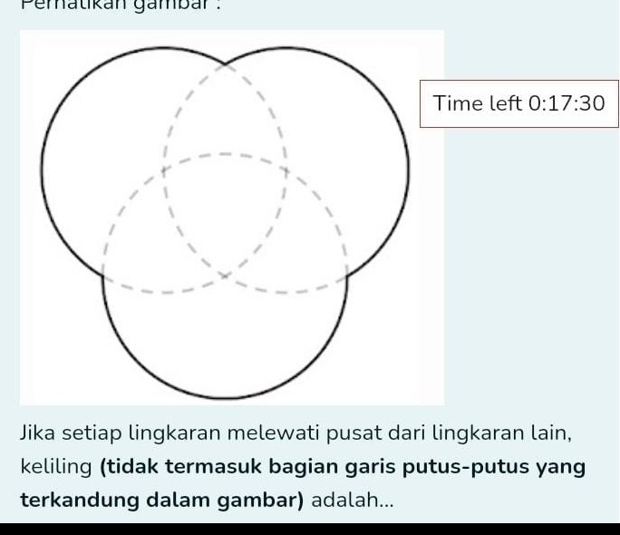 Peratikan gambar : 
ime left 0:17:30
Jika setiap lingkaran melewati pusat dari lingkaran lain, 
keliling (tidak termasuk bagian garis putus-putus yang 
terkandung dalam gambar) adalah...