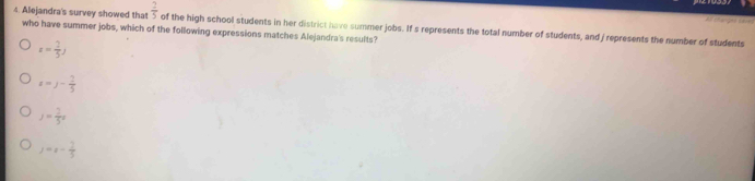 Alejandra's survey showed that  2/5 
who have summer jobs, which of the following expressions matches Alejandra's results? of the high school students in her district have summer jobs. If s represents the total number of students, and / represents the number of students
x= 2/5 )
x=y- 2/5 
J= 2/5 x
j=x- 1/5 