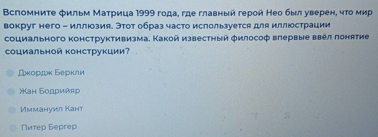 ВΒсπомните фильм Маτрица 1999 года, где главный герой Нео был уверен, чτο мир
вокруг него - иллюзияе Этот образ часто ислользуется для иллюстрации
социального конструктивизма: Какой известный философ вπервые ввел πонятие
социальной конструкции?
Джордж Беркли
Χан Бοдрийяρр
Иммануил Кант
Питер Бергер