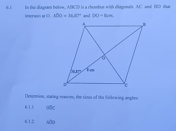 6.1 In the diagram below, ABCD is a rhombus with diagonals AC and BD that
intersect at O. Awidehat DO=36,87° and DO=8cm.
Determine, stating reasons, the sizes of the following angles:
6.1.1 Owidehat DC
6.1.2 Awidehat OD