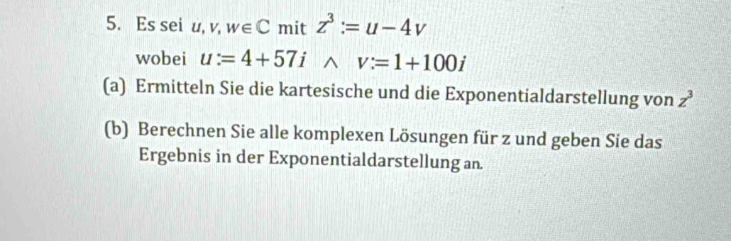 Es sei u, v, w∈ C mit z^3:=u-4v
wobei u:=4+57i^(v:=1+100i
(a) Ermitteln Sie die kartesische und die Exponentialdarstellung von z^3)
(b) Berechnen Sie alle komplexen Lösungen für z und geben Sie das 
Ergebnis in der Exponentialdarstellung an.