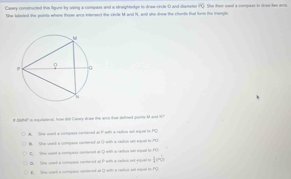 Casey constructed this figure by using a compass and a straightedge to draw circle O and diameter overline PQ. She then used a compass to draw two arcs.
She labeled the points where those arcs intersect the circle M and N, and she drew the chords that form the triangle.
△ MNP is equilateral, how did Casey draw the arcs that defined points M and N?
A. She used a compass centered at P with a radius set equal to PQ
B. She used a compass centered at O with a radius set equal to PO
C. She used a compass centered at Q with a radius set equal to PO.
D. She used a compass centered at P with a radius set equal to  3/4 
E. She used a compass centered at Q with a radius set equal to PQ