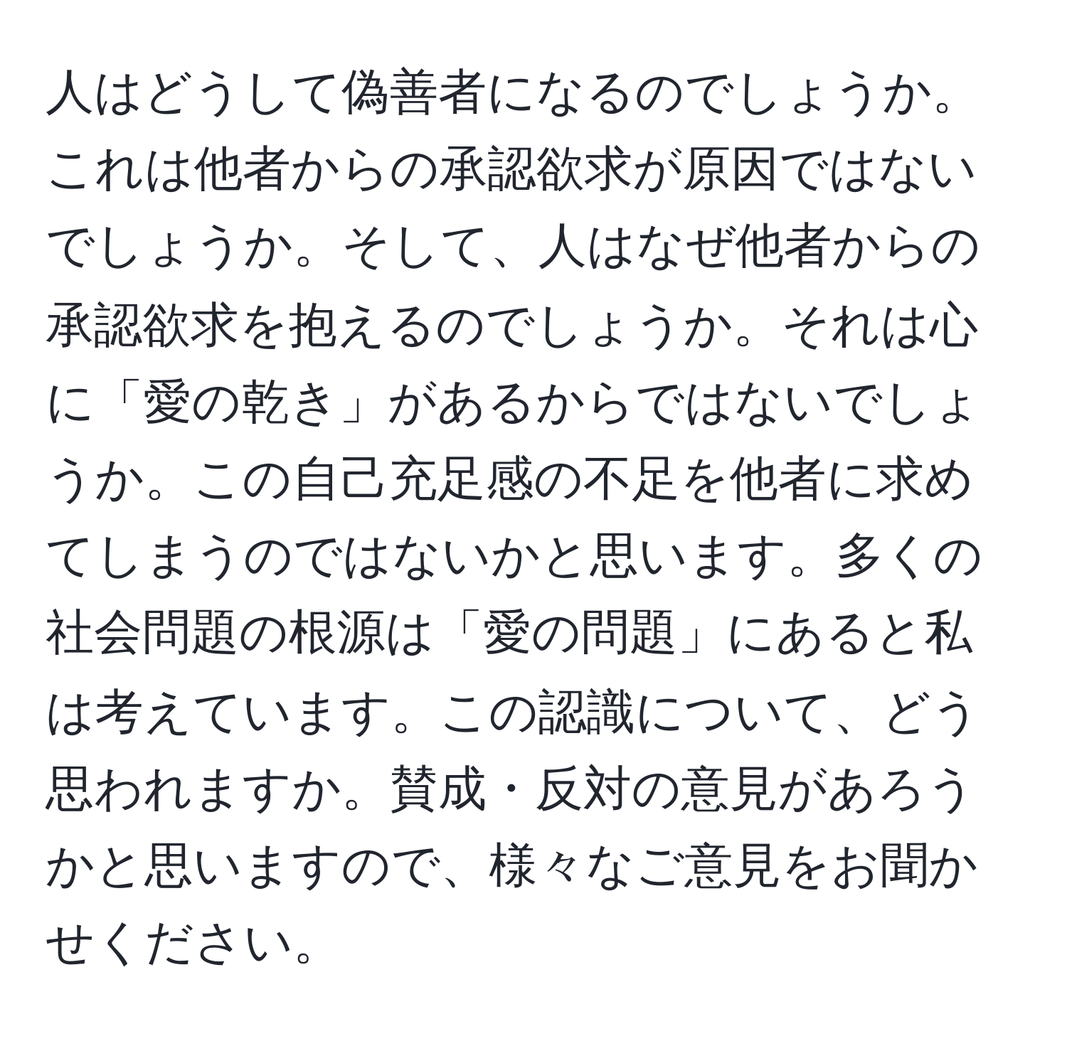 人はどうして偽善者になるのでしょうか。これは他者からの承認欲求が原因ではないでしょうか。そして、人はなぜ他者からの承認欲求を抱えるのでしょうか。それは心に「愛の乾き」があるからではないでしょうか。この自己充足感の不足を他者に求めてしまうのではないかと思います。多くの社会問題の根源は「愛の問題」にあると私は考えています。この認識について、どう思われますか。賛成・反対の意見があろうかと思いますので、様々なご意見をお聞かせください。