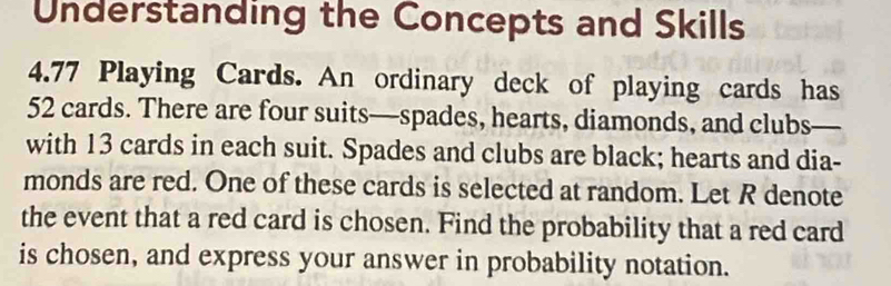 Understanding the Concepts and Skills 
4. 77 Playing Cards. An ordinary deck of playing cards has
52 cards. There are four suits—spades, hearts, diamonds, and clubs— 
with 13 cards in each suit. Spades and clubs are black; hearts and dia- 
monds are red. One of these cards is selected at random. Let R denote 
the event that a red card is chosen. Find the probability that a red card 
is chosen, and express your answer in probability notation.