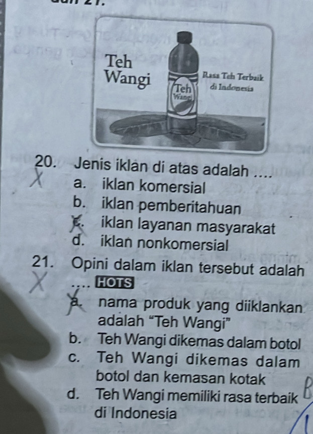 Jenis iklan di atas adalah ....
a. iklan komersial
b. iklan pemberitahuan. iklan layanan masyarakat
d. iklan nonkomersial
21. Opini dalam iklan tersebut adalah
HOTS
à nama produk yang diiklankan
adalah “Teh Wangi”
b. Teh Wangi dikemas dalam botol
c. Teh Wangi dikemas dalam
botol dan kemasan kotak
d. Teh Wangi memiliki rasa terbaik
di Indonesia