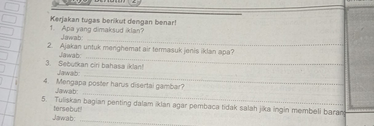 Kerjakan tugas berikut dengan benar! 
1. Apa yang dimaksud iklan? 
Jawab:_ 
2. Ajakan untuk menghemat air termasuk jenis iklan apa? 
Jawab:_ 
3. Sebutkan ciri bahasa iklan! 
Jawab:_ 
4. Mengapa poster harus disertai gambar? 
Jawab:_ 
5. Tuliskan bagian penting dalam iklan agar pembaca tidak salah jika ingin membeli baran 
tersebut! 
_ 
Jawab: