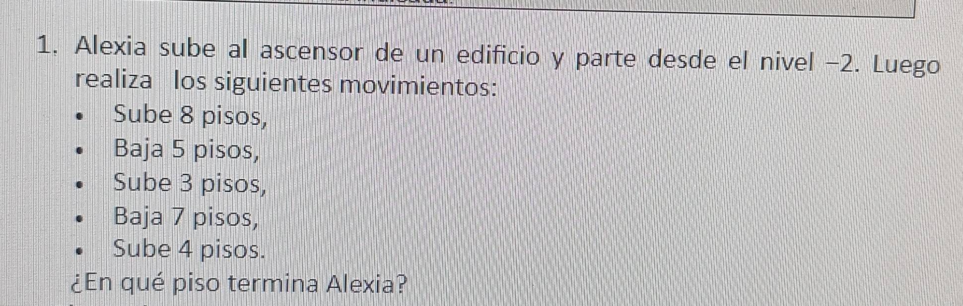 Alexia sube al ascensor de un edificio y parte desde el nivel −2. Luego 
realiza los siguientes movimientos: 
Sube 8 pisos, 
Baja 5 pisos, 
Sube 3 pisos, 
Baja 7 pisos, 
Sube 4 pisos. 
¿En qué piso termina Alexia?