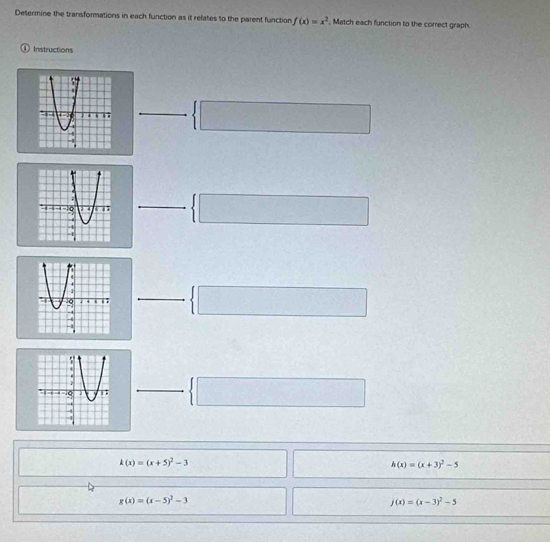 Determine the transformations in each function as it relates to the parent function f(x)=x^2 , Match each function to the correct graph.
① Instructions
 □ 
 □ 
 □ 
 □
k(x)=(x+5)^2-3
h(x)=(x+3)^2-5
g(x)=(x-5)^2-3
j(x)=(x-3)^2-5