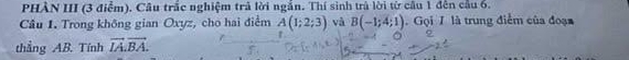 PHÀN III (3 điểm). Cầu trắc nghiệm trả lời ngắn. Thí sinh trà lời từ cầu 1 đến cầu 6. 
Câu 1. Trong không gian Oxyz, cho hai điểm A(1;2;3) và B(-1;4;1). Gọi / là trung điểm của đoạn 
thẳng AB. Tính vector IA.vector BA.