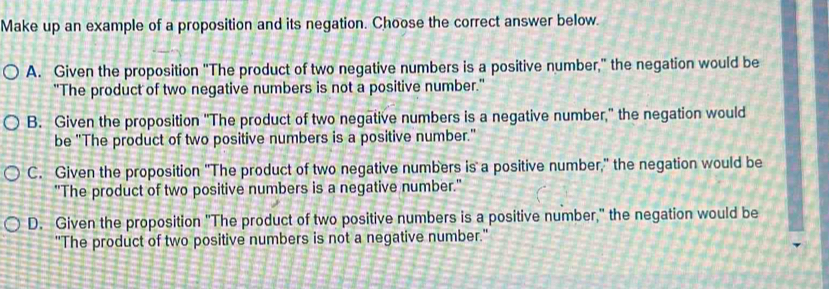 Make up an example of a proposition and its negation. Choose the correct answer below.
A. Given the proposition "The product of two negative numbers is a positive number," the negation would be
"The product of two negative numbers is not a positive number."
B. Given the proposition "The product of two negative numbers is a negative number," the negation would
be "The product of two positive numbers is a positive number."
C. Given the proposition "The product of two negative numbers is a positive number," the negation would be
"The product of two positive numbers is a negative number."
D. Given the proposition "The product of two positive numbers is a positive number," the negation would be
"The product of two positive numbers is not a negative number."