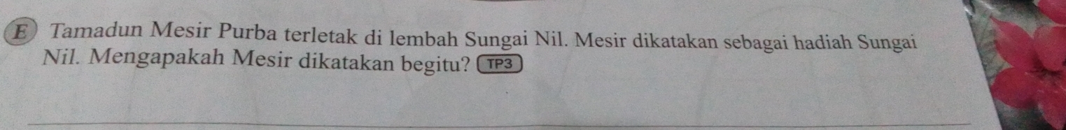 Tamadun Mesir Purba terletak di lembah Sungai Nil. Mesir dikatakan sebagai hadiah Sungai 
Nil. Mengapakah Mesir dikatakan begitu? 1