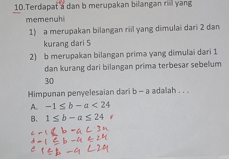 Terdapat a dan b merupakan bilangan riil yang
memenuhi
1) a merupakan bilangan riil yang dimulai dari 2 dan
kurang dari 5
2) b merupakan bilangan prima yang dimulai dari 1
dan kurang dari bilangan prima terbesar sebelum
30
Himpunan penyelesaian dari b-a adalah . . .
A. -1≤ b-a<24</tex>
B. 1≤ b-a≤ 24