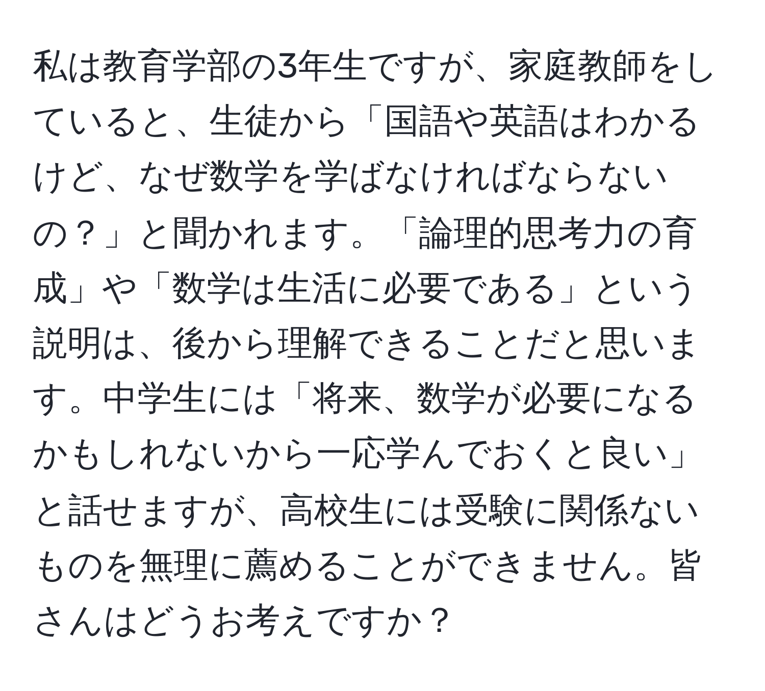 私は教育学部の3年生ですが、家庭教師をしていると、生徒から「国語や英語はわかるけど、なぜ数学を学ばなければならないの？」と聞かれます。「論理的思考力の育成」や「数学は生活に必要である」という説明は、後から理解できることだと思います。中学生には「将来、数学が必要になるかもしれないから一応学んでおくと良い」と話せますが、高校生には受験に関係ないものを無理に薦めることができません。皆さんはどうお考えですか？