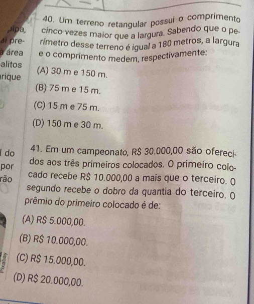 Um terreno retangular possui o comprimento
Jipa, cinco vezes maior que a largura. Sabendo que o pe
ai pre- rímetro desse terreno é igual a 180 metros, a largura
a área e o comprimento medem, respectivamente:
alitos (A) 30 m e 150 m.
rique
(B) 75 m e 15 m.
(C) 15 m e 75 m.
(D) 150 m e 30 m.
l do 41. Em um campeonato, R$ 30.000,00 são ofereci-
por dos aos três primeiros colocados. O primeiro colo-
rão cado recebe R$ 10.000,00 a mais que o terceiro. O
segundo recebe o dobro da quantia do terceiro. ()
prêmio do primeiro colocado é de:
(A) R$ 5.000,00.
(B) R$ 10.000,00.
(C) R$ 15.000,00.
(D) R$ 20.000,00.