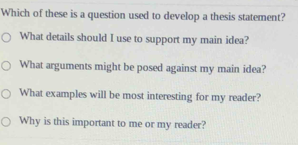 Which of these is a question used to develop a thesis statement?
What details should I use to support my main idea?
What arguments might be posed against my main idea?
What examples will be most interesting for my reader?
Why is this important to me or my reader?