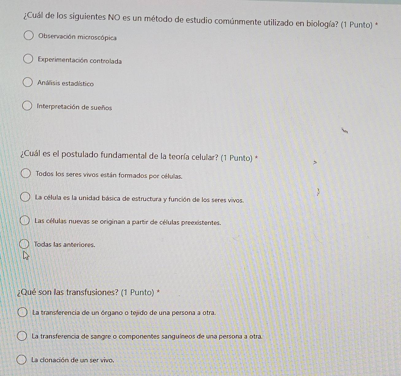 ¿Cuál de los siguientes NO es un método de estudio comúnmente utilizado en biología? (1 Punto) *
Observación microscópica
Experimentación controlada
Análisis estadístico
Interpretación de sueños
¿Cuál es el postulado fundamental de la teoría celular? (1 Punto) *
Todos los seres vivos están formados por células.
La célula es la unidad básica de estructura y función de los seres vivos.
Las células nuevas se originan a partir de células preexistentes.
Todas las anteriores.
¿Qué son las transfusiones? (1 Punto) *
La transferencia de un órgano o tejido de una persona a otra.
La transferencia de sangre o componentes sanguíneos de una persona a otra.
La clonación de un ser vivo.