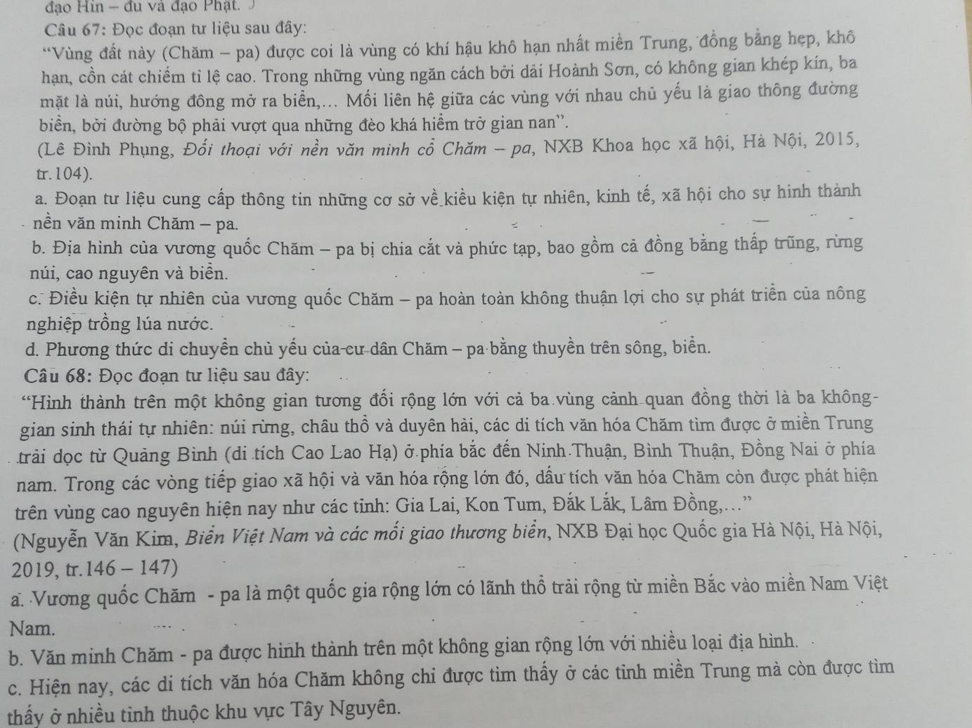 đạo Hin - đu và đạo Phật.
Câu 67: Đọc đoạn tư liệu sau đây:
“Vùng đất này (Chăm - pa) được coi là vùng có khí hậu khô hạn nhất miền Trung, đồng bằng hẹp, khô
hạn, cồn cát chiếm tỉ lệ cao. Trong những vùng ngăn cách bởi dải Hoành Sơn, có không gian khép kín, ba
mặt là núi, hướng đông mở ra biển,... Mối liên hệ giữa các vùng với nhau chủ yếu là giao thông đường
biển, bởi đường bộ phải vượt qua những đèo khá hiểm trở gian nan''.
(Lê Đình Phụng, Đổi thoại với nền văn minh cổ Chăm - pa, NXB Khoa học xã hội, Hà Nội, 2015,
tr.104).
a. Đoạn tư liệu cung cấp thông tin những cơ sở về kiều kiện tự nhiên, kinh tế, xã hội cho sự hình thành
nền văn minh Chăm - pa.
b. Địa hình của vương quốc Chăm - pa bị chia cắt và phức tạp, bao gồm cả đồng bằng thấp trũng, rừng
núi, cao nguyên và biển.
c. Điều kiện tự nhiên của vương quốc Chăm - pa hoàn toàn không thuận lợi cho sự phát triển của nông
nghiệp trồng lúa nước.
d. Phương thức di chuyền chủ yếu của-cư dân Chăm - pa bằng thuyền trên sông, biển.
Câu 68: Đọc đoạn tư liệu sau đây:
“Hình thành trên một không gian tương đổi rộng lớn với cả ba vùng cảnh quan đồng thời là ba không-
gian sinh thái tự nhiên: núi rừng, châu thổ và duyên hải, các di tích văn hóa Chăm tìm được ở miền Trung
trải dọc từ Quảng Bình (di tích Cao Lao Hạ) ở.phía bắc đến Ninh Thuận, Bình Thuận, Đồng Nai ở phía
nam. Trong các vòng tiếp giao xã hội và văn hóa rộng lớn đó, dầu tích văn hóa Chăm còn được phát hiện
trên vùng cao nguyên hiện nay như các tỉnh: Gia Lai, Kon Tum, Đắk Lắk, Lâm Đồng,...'
(Nguyễn Văn Kim, Biển Việt Nam và các mối giao thương biển, NXB Đại học Quốc gia Hà Nội, Hà Nội,
2019, tr. 146 - 147)
a. Vương quốc Chăm - pa là một quốc gia rộng lớn có lãnh thổ trải rộng từ miền Bắc vào miền Nam Việt
Nam.
b. Văn minh Chăm - pa được hình thành trên một không gian rộng lớn với nhiều loại địa hình.
c. Hiện nay, các di tích văn hóa Chăm không chi được tìm thấy ở các tỉnh miền Trung mà còn được tìm
thầy ở nhiều tỉnh thuộc khu vực Tây Nguyên.