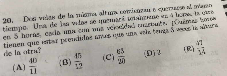 Dos velas de la misma altura comienzan a quemarse al mismo
tiempo. Una de las velas se quemará totalmente en 4 horas, la otra
en 5 horas, cada una con una velocidad constante. ¿Cuántas horas
tienen que estar prendidas antes que una vela tenga 3 veces la altura
de la otra?
(A)  40/11  (B)  45/12  (C)  63/20  (D) 3
(E)  47/14 