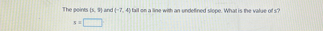 The points (s,9) and (-7,4) fall on a line with an undefined slope. What is the value of s?
s=□ ·