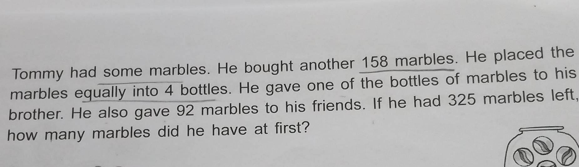 Tommy had some marbles. He bought another 158 marbles. He placed the 
marbles equally into 4 bottles. He gave one of the bottles of marbles to his 
brother. He also gave 92 marbles to his friends. If he had 325 marbles left, 
how many marbles did he have at first?