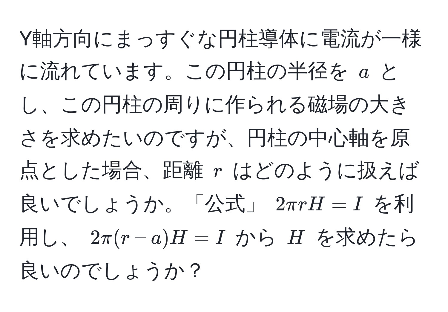 Y軸方向にまっすぐな円柱導体に電流が一様に流れています。この円柱の半径を ( a ) とし、この円柱の周りに作られる磁場の大きさを求めたいのですが、円柱の中心軸を原点とした場合、距離 ( r ) はどのように扱えば良いでしょうか。「公式」 ( 2π r H = I ) を利用し、 ( 2π (r-a) H = I ) から ( H ) を求めたら良いのでしょうか？