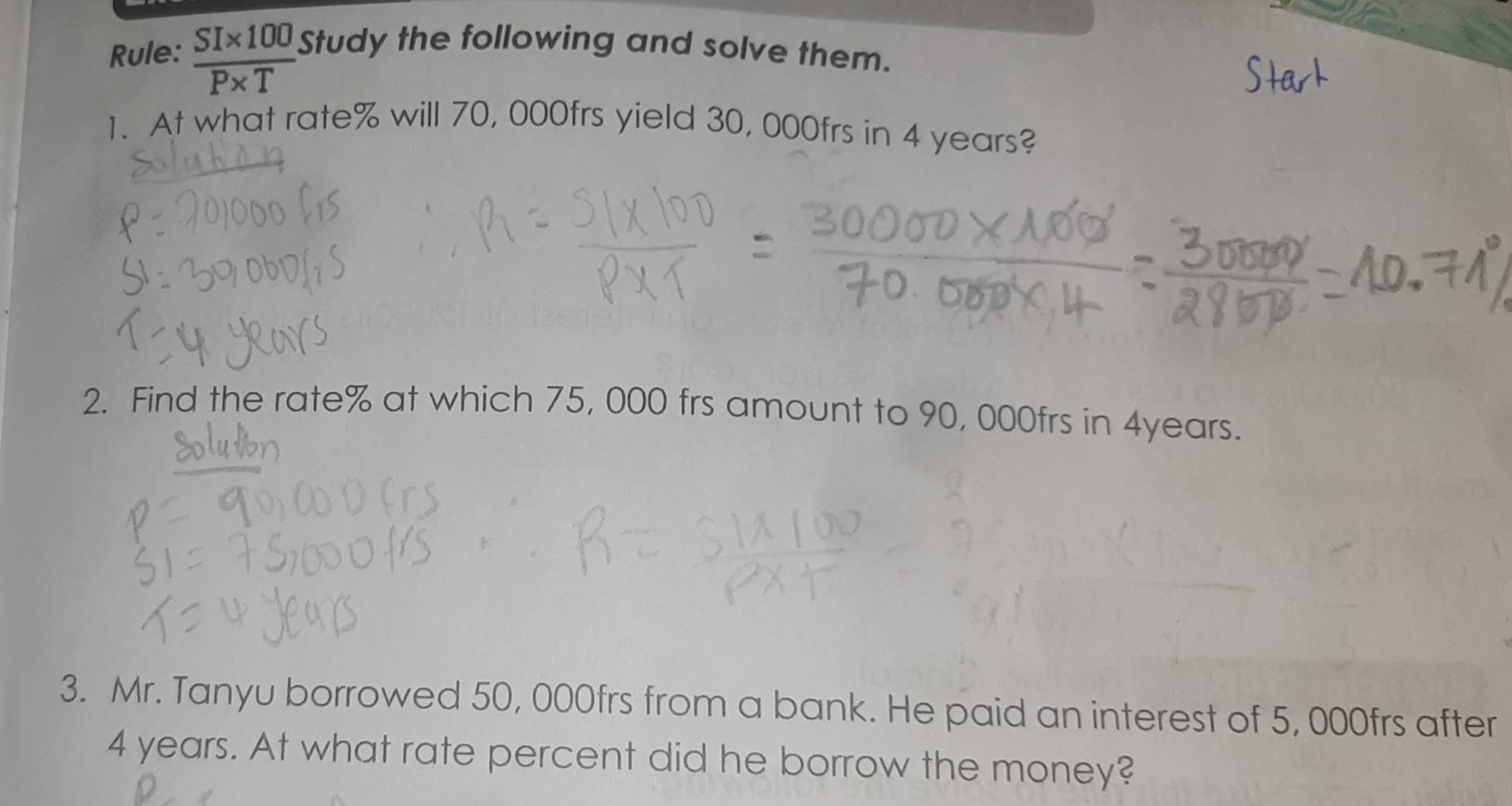 Rule:  (SI* 100)/P* T  Study the following and solve them. 
1. At what rate % will 70, 000frs yield 30, 000frs in 4 years? 
2. Find the rate % at which 75, 000 frs amount to 90, 000frs in 4years. 
3. Mr. Tanyu borrowed 50, 000frs from a bank. He paid an interest of 5, 000frs after
4 years. At what rate percent did he borrow the money?