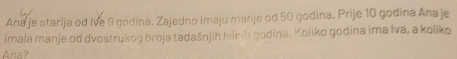 Ana je starija od Ive 9 gndina. Zajedno imaju manje od 50 godina. Prije 10 godina Ana je 
imala manje od dvostrukog broja tadašnjih Ivinih godina. Koliko godina ima Iva, a koliko 
Ana?