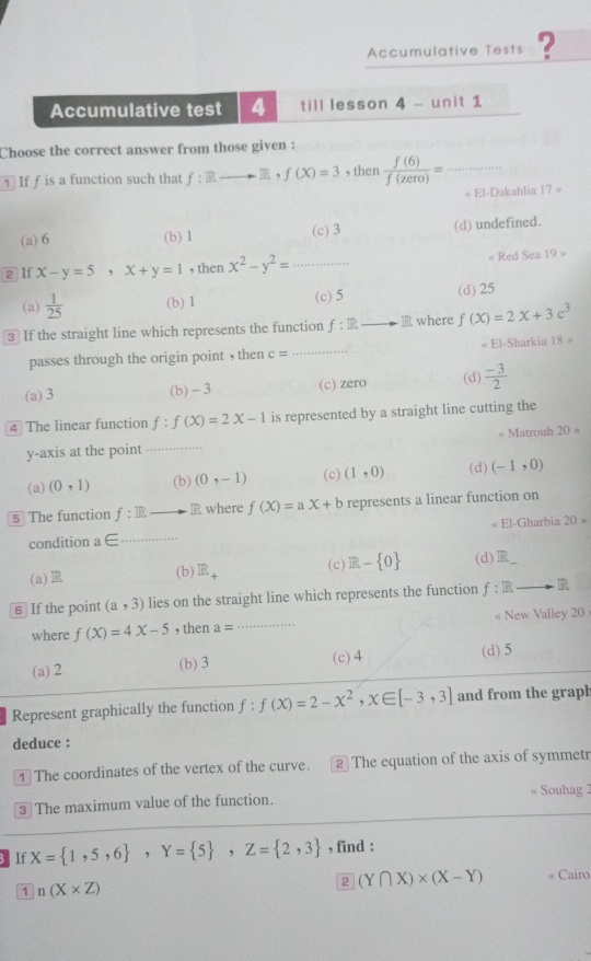 Accumulative Tests ?
Accumulative test 4 till lesson 4 - unit 1
Choose the correct answer from those given :
∴ ∠ DA)2OCl_1∠ O
1 If f is a function such that f: Rto R,f(X)=3 , then  f(6)/f(zero) = □ _
« El-Dakahlia 17=
(a) 6 (b) 1 (c) 3 (d) undefined.
2 If x-y=5,x+y=1 , then x^2-y^2= _ « Red Sea 19=
(a)  1/25  (b) 1 (c) 5 (d) 25
3 If the straight line which represents the function f:R_  - ∠ A f(X)=2X+3c^3
passes through the origin point , then c= _ « El-Sharkia 18=
(a) 3 (b) - 3 (c) zero (d)  (-3)/2 
4 The linear function f:f(X)=2X-1 is represented by a straight line cutting the
« Matrouh
y-axis at the point _… 20=
(a) (0,1) (b) (0,-1) (c) (1,0) (d) (-1,0)
5 The function f:IR IR where f(X)=aX+b represents a linear function on
« El-Gharbia 20=
condition a ∈ _
(a) (b) R_+ (c) R- 0 (d) R_ 
6 If the point (a,3) lies on the straight line which represents the function f:IRto IR
where f(X)=4X-5 , then a= _ « New Valley 20
(a) 2 (b) 3 (c)4 (d) 5
Represent graphically the function f:f(X)=2-x^2,x∈ [-3,3] and from the grapl
deduce :
1 The coordinates of the vertex of the curve. 2 The equation of the axis of symmetr
③ The maximum value of the function. Souhag 
If X= 1,5,6 ,Y= 5 ,Z= 2,3 , find :
1 n(X* Z)
2 (Y∩ X)* (X-Y) « Cairo