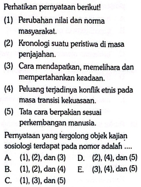 Perhatikan pernyataan berikut!
(1) Perubahan nilai dan norma
masyarakat.
(2) Kronologi suatu peristiwa di masa
penjajahan.
(3) Cara mendapatkan, memelihara dan
mempertahankan keadaan.
(4) Peluang terjadinya konflik etnis pada
masa transisi kekuasaan.
(5) Tata cara berpakian sesuai
perkembangan manusia.
Pernyataan yang tergolong objek kajian
sosiologi terdapat pada nomor adalah ....
A. (1), (2), dan (3) D. (2), (4), dan (5)
B. (1), (2), dan (4) E. (3), (4), dan (5)
C. (1), (3), , dan (5)