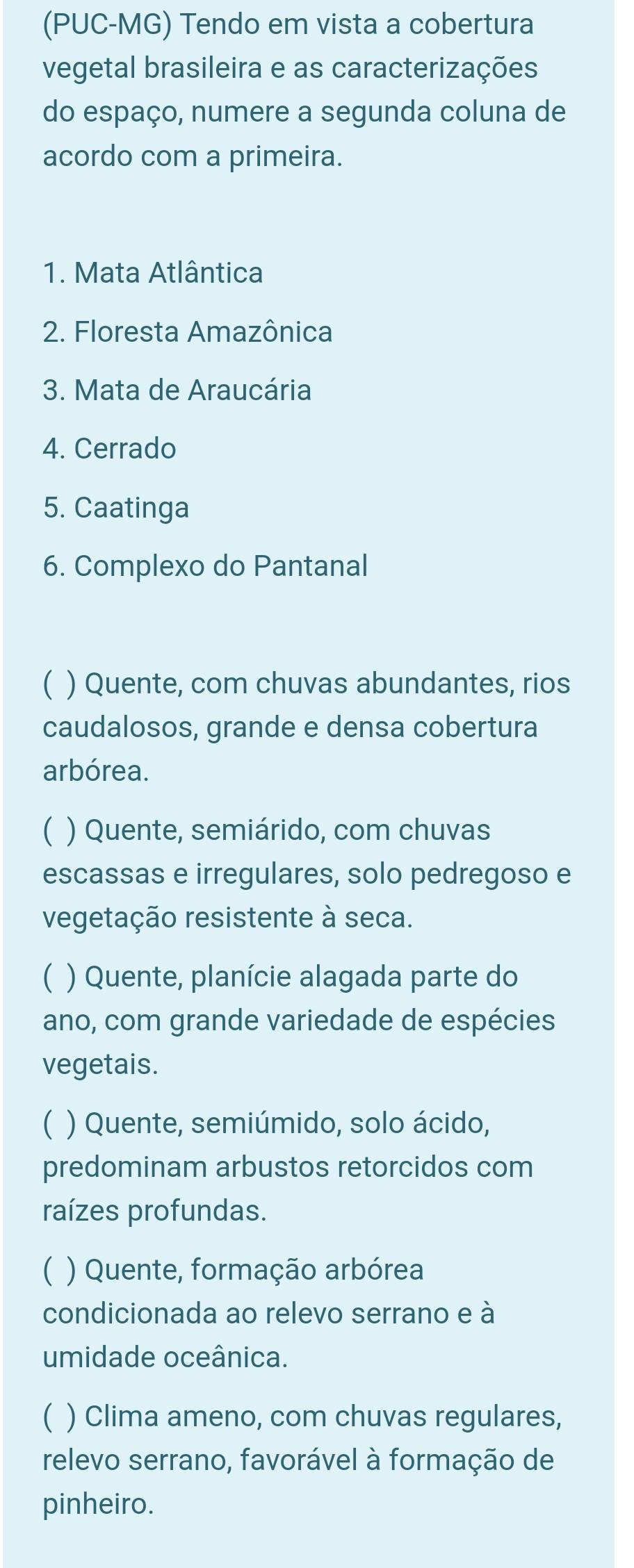 (PUC-MG) Tendo em vista a cobertura
vegetal brasileira e as caracterizações
do espaço, numere a segunda coluna de
acordo com a primeira.
1. Mata Atlântica
2. Floresta Amazônica
3. Mata de Araucária
4. Cerrado
5. Caatinga
6. Complexo do Pantanal
C ) Quente, com chuvas abundantes, rios
caudalosos, grande e densa cobertura
arbórea.
C ) Quente, semiárido, com chuvas
escassas e irregulares, solo pedregoso e
vegetação resistente à seca.
C ) Quente, planície alagada parte do
ano, com grande variedade de espécies
vegetais.
C ) Quente, semiúmido, solo ácido,
predominam arbustos retorcidos com
raízes profundas.
C ) Quente, formação arbórea
condicionada ao relevo serrano e à
umidade oceânica.
C ) Clima ameno, com chuvas regulares,
relevo serrano, favorável à formação de
pinheiro.