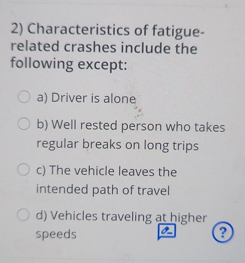 Characteristics of fatigue-
related crashes include the
following except:
a) Driver is alone
b) Well rested person who takes
regular breaks on long trips
c) The vehicle leaves the
intended path of travel
d) Vehicles traveling at higher
speeds ?