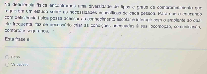 Na deficiência física encontramos uma diversidade de tipos e graus de comprometimento que
requerem um estudo sobre as necessidades específicas de cada pessoa. Para que o educando
com deficiência física possa acessar ao conhecimento escolar e interagir com o ambiente ao qual
ele frequenta, faz-se necessário criar as condições adequadas à sua locomoção, comunicação,
conforto e segurança.
Esta frase é:
Falso
Verdadeiro