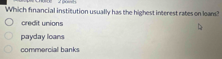 tple Choice 2 points
Which financial institution usually has the highest interest rates on loans?
credit unions
payday loans
commercial banks