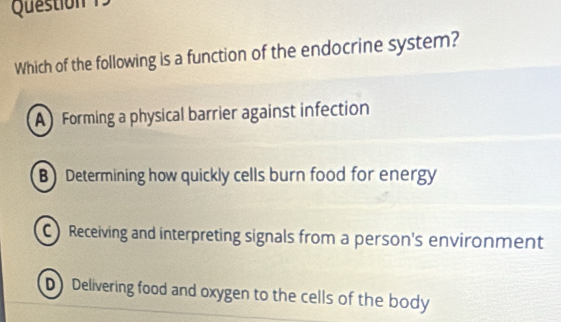 Question 
Which of the following is a function of the endocrine system?
A Forming a physical barrier against infection
B Determining how quickly cells burn food for energy
C Receiving and interpreting signals from a person's environment
D Delivering food and oxygen to the cells of the body