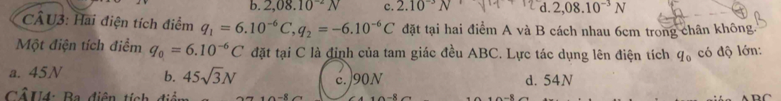 b. 2,08.10^(-2)N c. 2.10^(-3)N d. 2,08.10^(-3)N
CÂU3: Hai điện tích điểm q_1=6.10^(-6)C, q_2=-6.10^(-6)C đặt tại hai điểm A và B cách nhau 6cm trong chân không.
Một điện tích điểm q_0=6.10^(-6)C đặt tại C là đinh của tam giác đều ABC. Lực tác dụng lên điện tích q_0 có độ lớn:
a. 45N
b. 45sqrt(3)N c. 90N d. 54N
Cổ U4: Ba diện tính điệ