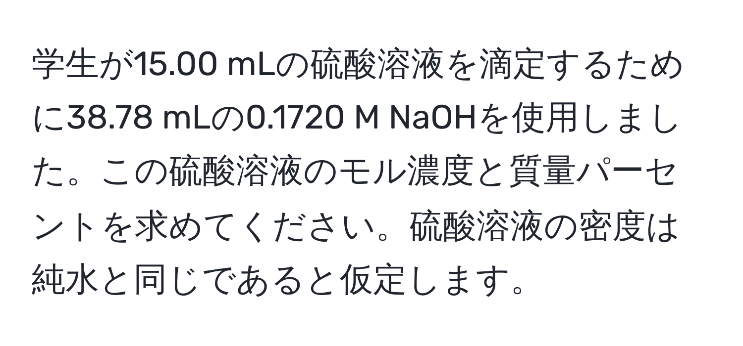 学生が15.00 mLの硫酸溶液を滴定するために38.78 mLの0.1720 M NaOHを使用しました。この硫酸溶液のモル濃度と質量パーセントを求めてください。硫酸溶液の密度は純水と同じであると仮定します。