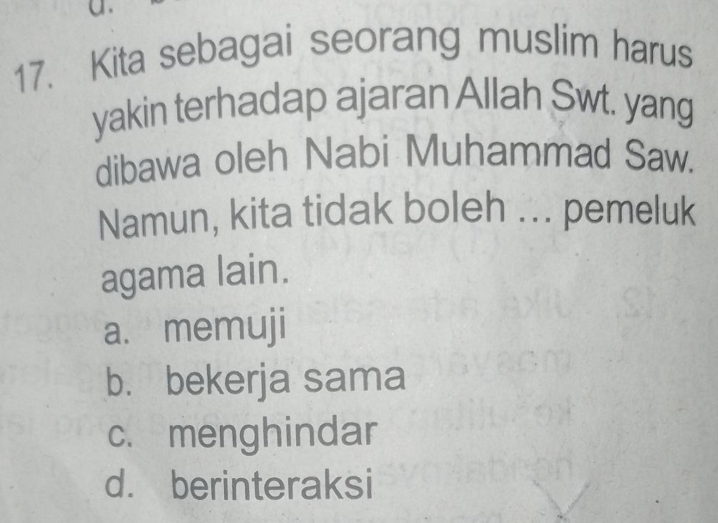 Kita sebagai seorang muslim harus
yakin terhadap ajaran Allah Swt. yang
dibawa oleh Nabi Muhammad Saw.
Namun, kita tidak boleh ... pemeluk
agama lain.
a. memuji
b. bekerja sama
c. menghindar
d. berinteraksi