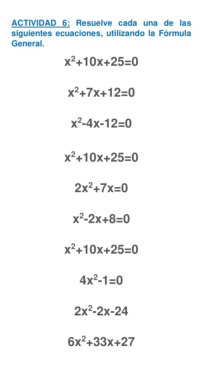 ACTIVIDAD 6: Resuelve cada una de las
siguientes ecuaciones, utilizando la Fórmula
General.
x^2+10x+25=0
x^2+7x+12=0
x^2-4x-12=0
x^2+10x+25=0
2x^2+7x=0
x^2-2x+8=0
x^2+10x+25=0
4x^2-1=0
2x^2-2x-24
6x^2+33x+27