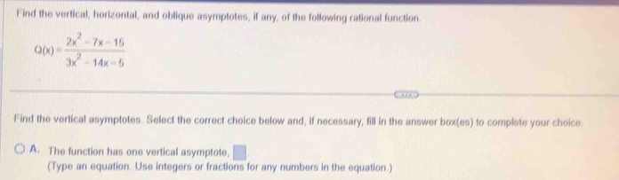 Find the vertical, horizontal, and oblique asymptotes, if any, of the following rational function.
Q(x)= (2x^2-7x-15)/3x^2-14x-6 
Find the vertical asymptotes. Select the correct choice below and, if necessary, fill in the answer box(es) to complete your choice.
A. The function has one vertical asymptote, □ . 
(Type an equation. Use integers or fractions for any numbers in the equation.)