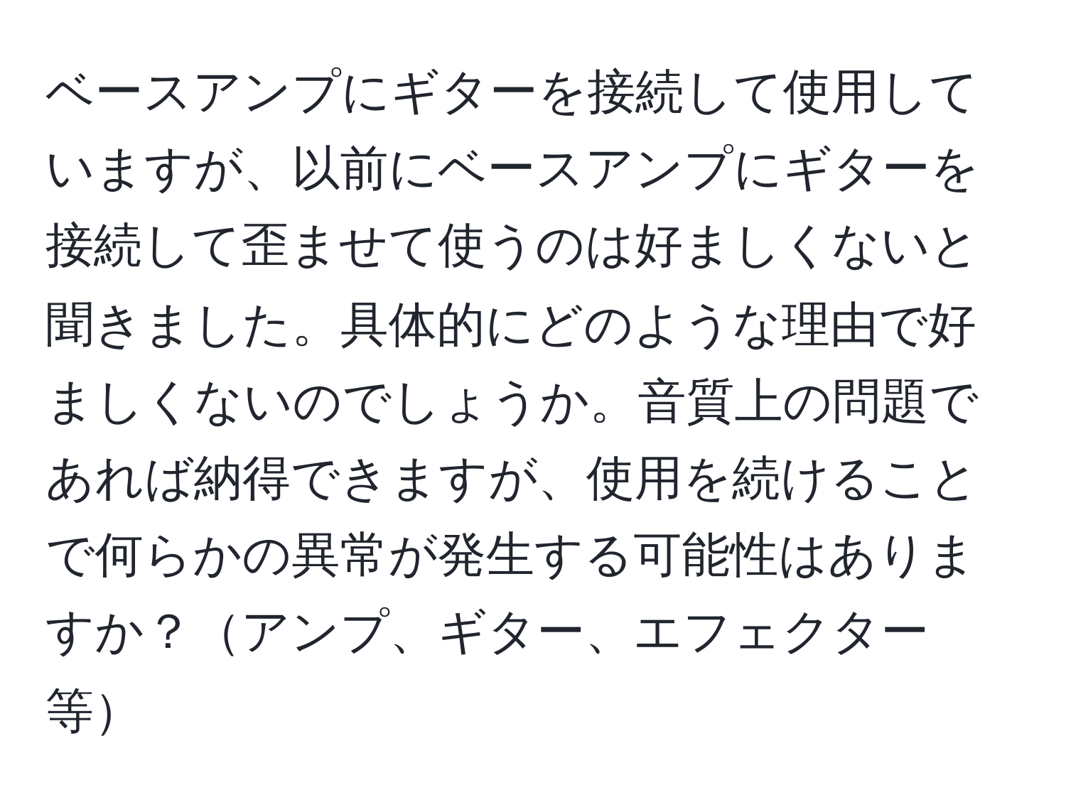 ベースアンプにギターを接続して使用していますが、以前にベースアンプにギターを接続して歪ませて使うのは好ましくないと聞きました。具体的にどのような理由で好ましくないのでしょうか。音質上の問題であれば納得できますが、使用を続けることで何らかの異常が発生する可能性はありますか？アンプ、ギター、エフェクター等