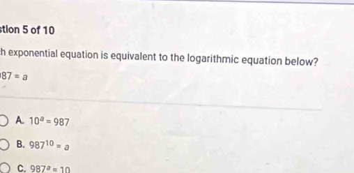 stion 5 of 10
th exponential equation is equivalent to the logarithmic equation below?
87=a
A. 10^a=987
B. 987^(10)=a
C. 987^a=10