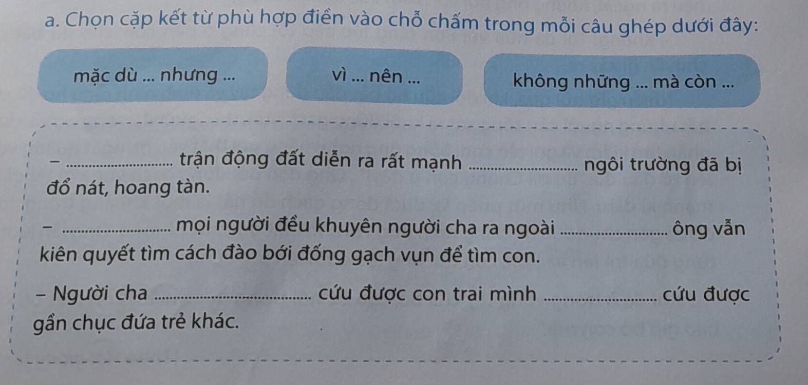 Chọn cặp kết từ phù hợp điền vào chỗ chấm trong mỗi câu ghép dưới đây: 
mặc dù ... nhưng ... vì _nên ... 
không những ... mà còn ... 
_trận động đất diễn ra rất mạnh_ 
ngôi trường đã bị 
đổ nát, hoang tàn. 
_mọi người đều khuyên người cha ra ngoài _ông vẫn 
kiên quyết tìm cách đào bới đống gạch vụn để tìm con. 
- Người cha _cứu được con trai mình _cứu được 
gần chục đứa trẻ khác.